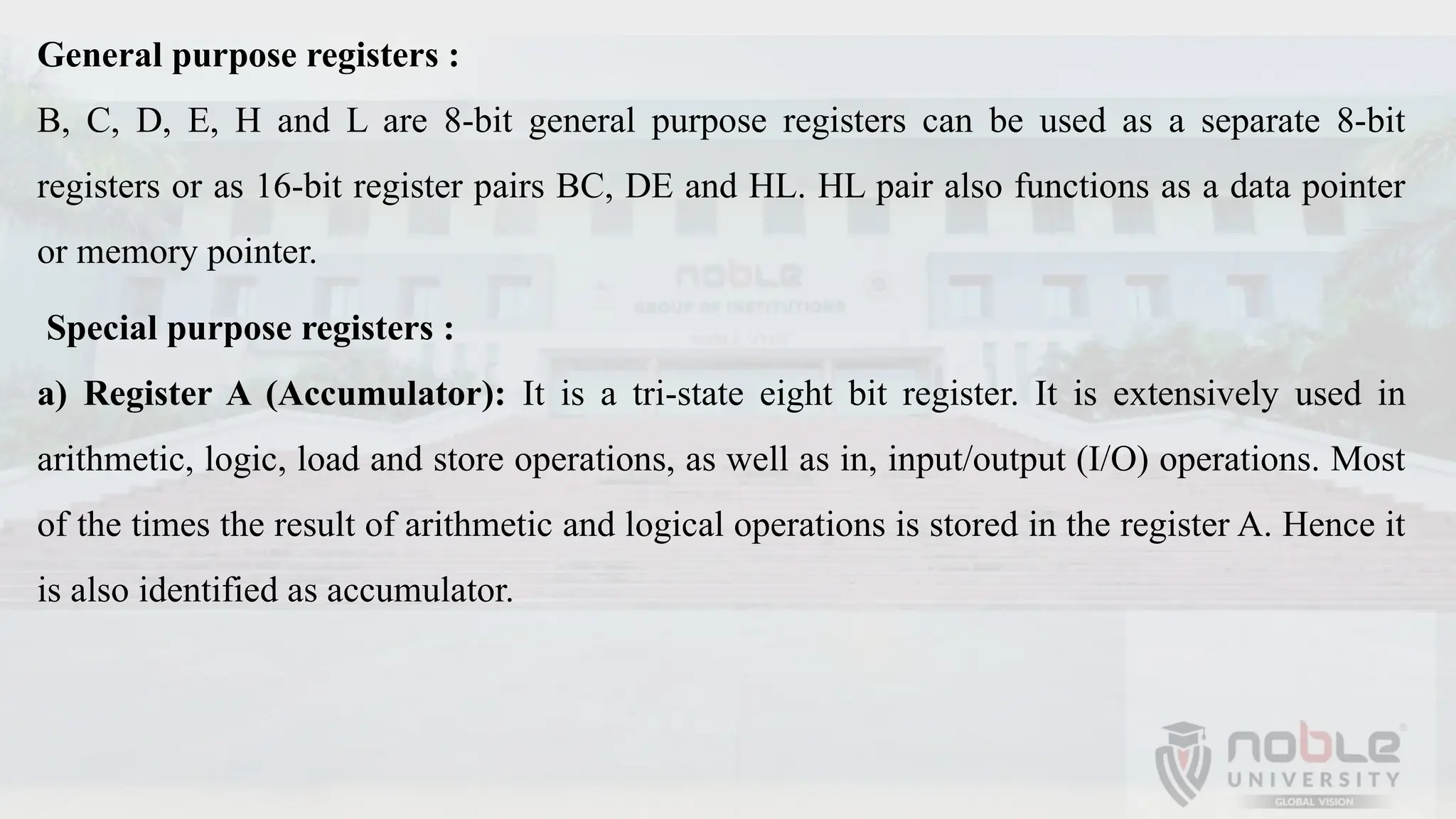 General purpose registers :
B, C, D, E, H and L are 8-bit general purpose registers can be used as a separate 8-bit
registers or as 16-bit register pairs BC, DE and HL. HL pair also functions as a data pointer
or memory pointer.
Special purpose registers :
a) Register A (Accumulator): It is a tri-state eight bit register. It is extensively used in
arithmetic, logic, load and store operations, as well as in, input/output (I/O) operations. Most
of the times the result of arithmetic and logical operations is stored in the register A. Hence it
is also identified as accumulator.
 