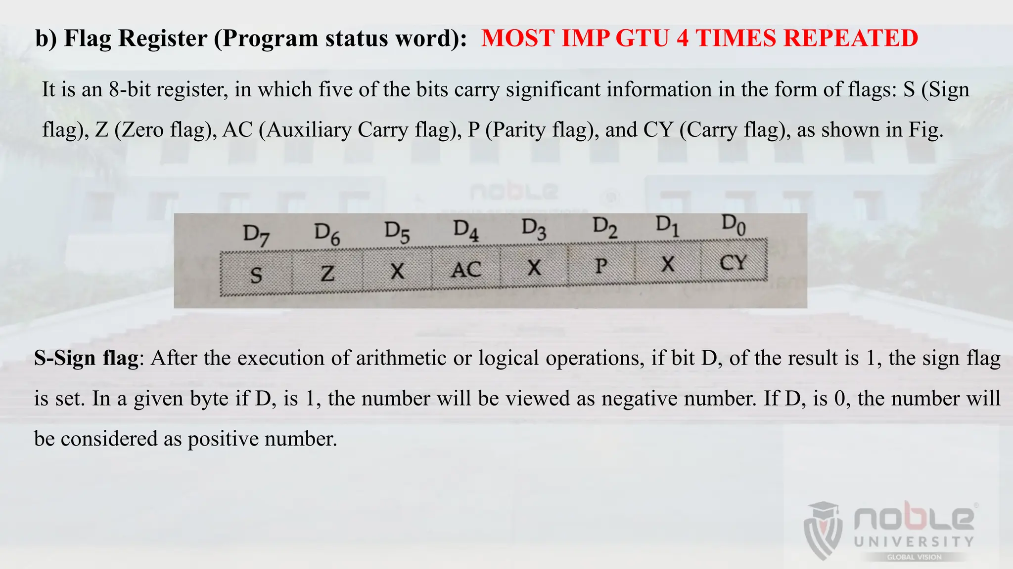 b) Flag Register (Program status word): MOST IMP GTU 4 TIMES REPEATED
It is an 8-bit register, in which five of the bits carry significant information in the form of flags: S (Sign
flag), Z (Zero flag), AC (Auxiliary Carry flag), P (Parity flag), and CY (Carry flag), as shown in Fig.
S-Sign flag: After the execution of arithmetic or logical operations, if bit D, of the result is 1, the sign flag
is set. In a given byte if D, is 1, the number will be viewed as negative number. If D, is 0, the number will
be considered as positive number.
 