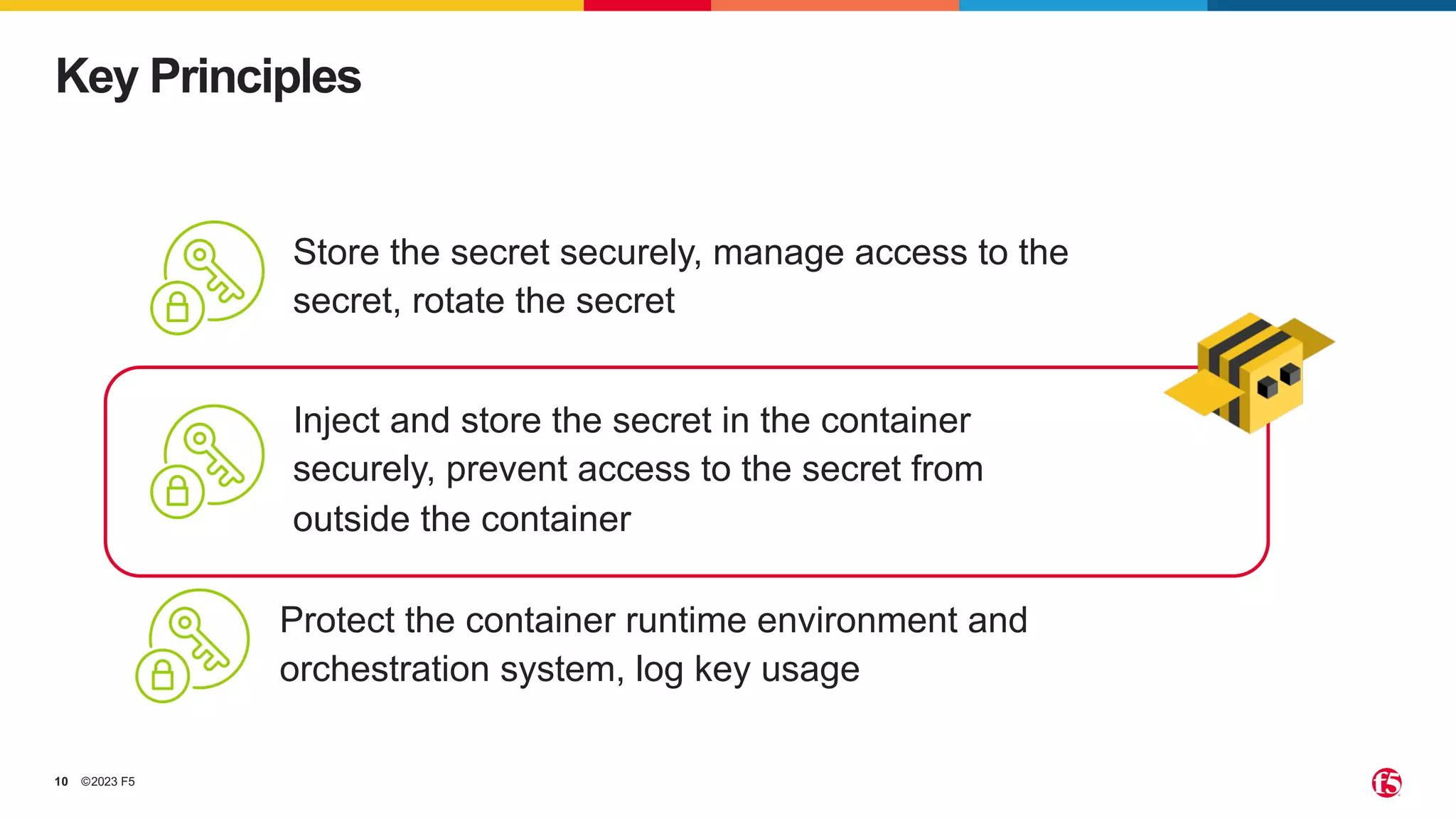 ©2023 F5
10
Key Principles
Store the secret securely, manage access to the
secret, rotate the secret
Protect the container runtime environment and
orchestration system, log key usage
Inject and store the secret in the container
securely, prevent access to the secret from
outside the container
 