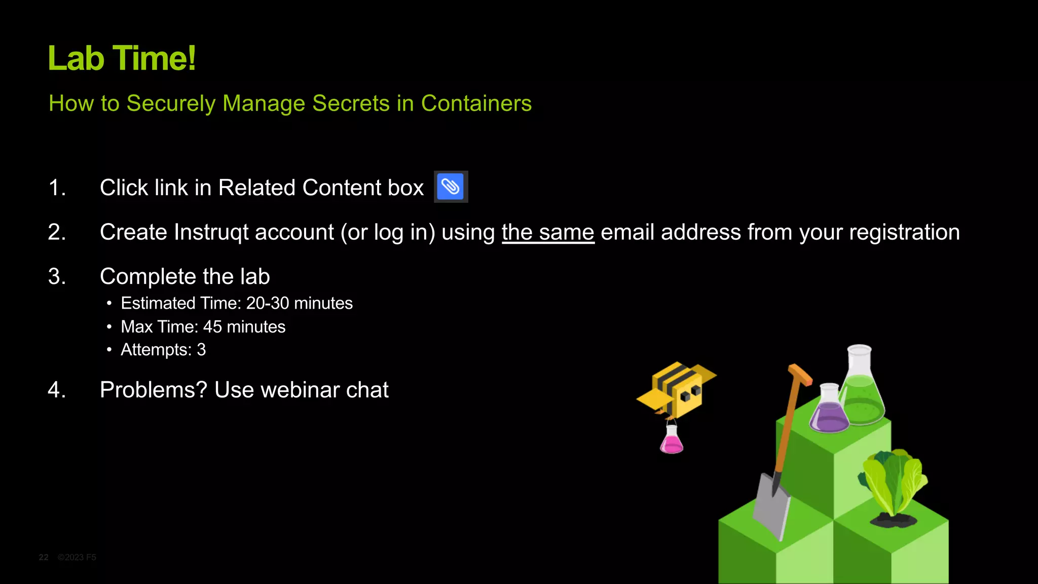 ©2023 F5
22
Lab Time!
1. Click link in Related Content box
2. Create Instruqt account (or log in) using the same email address from your registration
3. Complete the lab
• Estimated Time: 20-30 minutes
• Max Time: 45 minutes
• Attempts: 3
4. Problems? Use webinar chat
How to Securely Manage Secrets in Containers
 