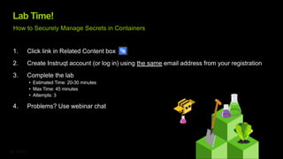 ©2023 F5
22
Lab Time!
1. Click link in Related Content box
2. Create Instruqt account (or log in) using the same email address from your registration
3. Complete the lab
• Estimated Time: 20-30 minutes
• Max Time: 45 minutes
• Attempts: 3
4. Problems? Use webinar chat
How to Securely Manage Secrets in Containers
 