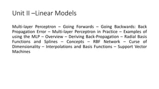 Unit II –Linear Models
Multi-layer Perceptron – Going Forwards – Going Backwards: Back
Propagation Error – Multi-layer Perceptron in Practice – Examples of
using the MLP – Overview – Deriving Back-Propagation – Radial Basis
Functions and Splines – Concepts – RBF Network – Curse of
Dimensionality – Interpolations and Basis Functions – Support Vector
Machines
 