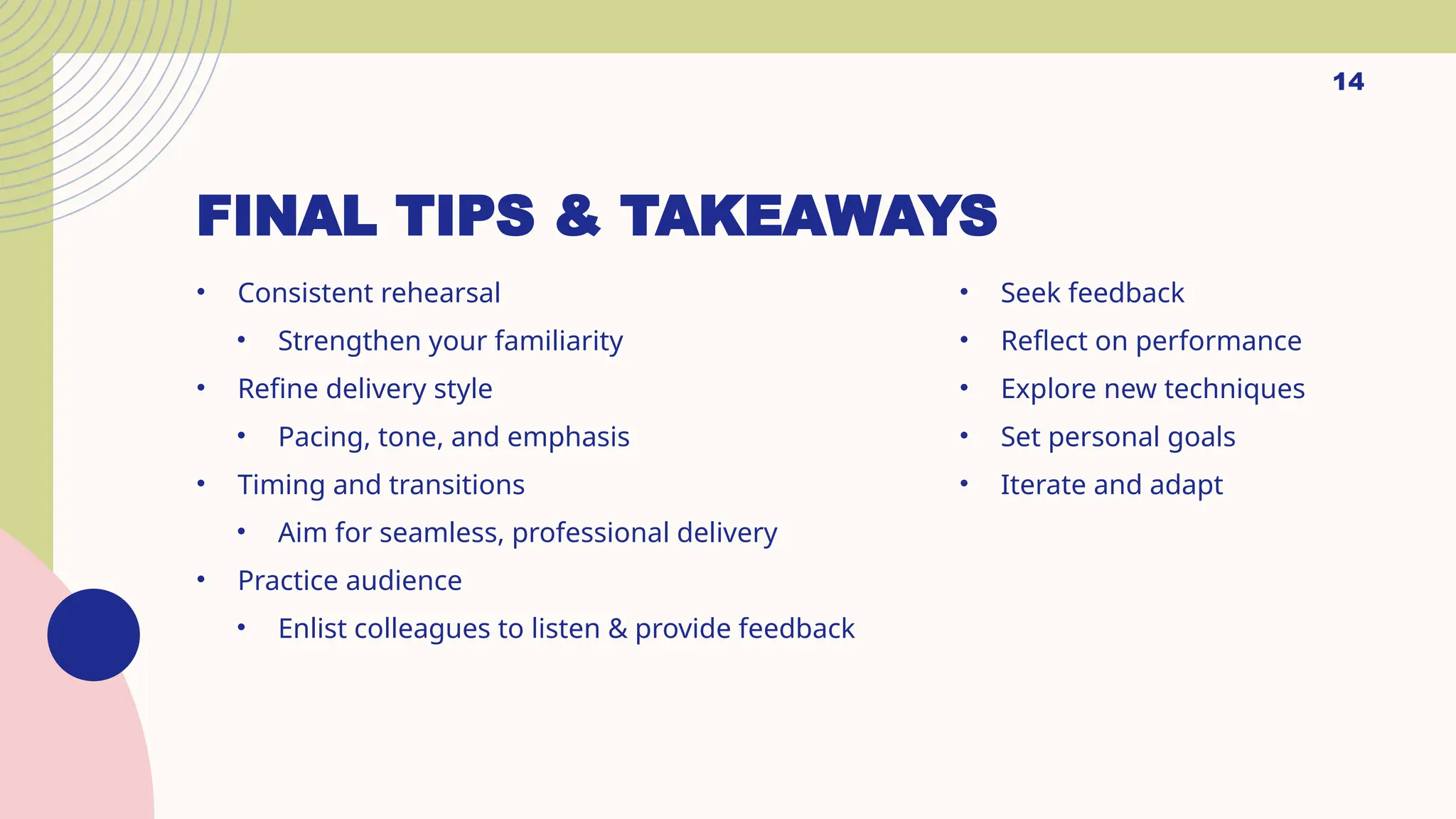 FINAL TIPS & TAKEAWAYS
• Consistent rehearsal
• Strengthen your familiarity
• Refine delivery style
• Pacing, tone, and emphasis
• Timing and transitions
• Aim for seamless, professional delivery
• Practice audience
• Enlist colleagues to listen & provide feedback
• Seek feedback
• Reflect on performance
• Explore new techniques
• Set personal goals
• Iterate and adapt
14
 