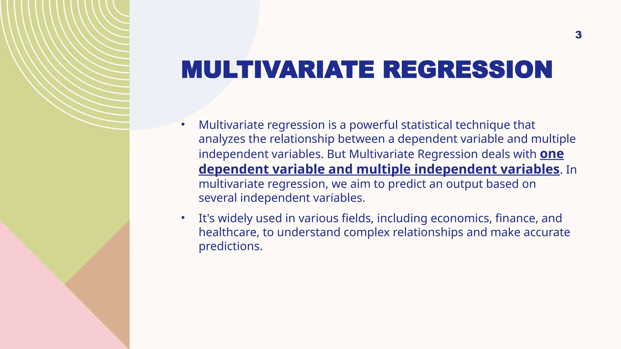 MULTIVARIATE REGRESSION
• Multivariate regression is a powerful statistical technique that
analyzes the relationship between a dependent variable and multiple
independent variables. But Multivariate Regression deals with one
dependent variable and multiple independent variables. In
multivariate regression, we aim to predict an output based on
several independent variables.
• It's widely used in various fields, including economics, finance, and
healthcare, to understand complex relationships and make accurate
predictions.
3
 