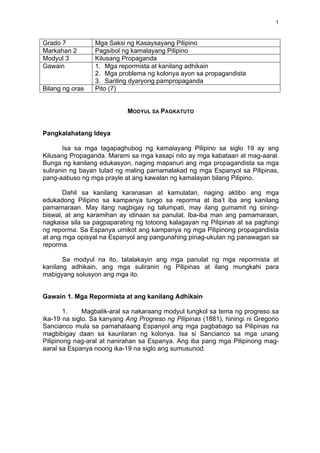   1	
  
Grado 7 Mga Saksi ng Kasaysayang Pilipino
Markahan 2 Pagsibol ng kamalayang Pilipino
Modyul 3 Kilusang Propaganda
Gawain 1. Mga repormista at kanilang adhikain
2. Mga problema ng kolonya ayon sa propagandista
3. Sariling dyaryong pampropaganda
Bilang ng oras Pito (7)
MODYUL SA PAGKATUTO
Pangkalahatang Ideya
Isa sa mga tagapaghubog ng kamalayang Pilipino sa siglo 19 ay ang
Kilusang Propaganda. Marami sa mga kasapi nito ay mga kabataan at mag-aaral.
Bunga ng kanilang edukasyon, naging mapanuri ang mga propagandista sa mga
suliranin ng bayan tulad ng maling pamamalakad ng mga Espanyol sa Pilipinas,
pang-aabuso ng mga prayle at ang kawalan ng kamalayan bilang Pilipino.
Dahil sa kanilang karanasan at kamulatan, naging aktibo ang mga
edukadong Pilipino sa kampanya tungo sa reporma at iba’t iba ang kanilang
pamamaraan. May ilang nagbigay ng talumpati, may ilang gumamit ng sining-
biswal, at ang karamihan ay idinaan sa panulat. Iba-iba man ang pamamaraan,
nagkaisa sila sa pagpaparating ng totoong kalagayan ng Pilipinas at sa paghingi
ng reporma. Sa Espanya umikot ang kampanya ng mga Pilipinong propagandista
at ang mga opisyal na Espanyol ang pangunahing pinag-ukulan ng panawagan sa
reporma.
Sa modyul na ito, tatalakayin ang mga panulat ng mga repormista at
kanilang adhikain, ang mga suliranin ng Pilipinas at ilang mungkahi para
mabigyang solusyon ang mga ito.
Gawain 1. Mga Repormista at ang kanilang Adhikain
1. Magbalik-aral sa nakaraang modyul tungkol sa tema ng progreso sa
ika-19 na siglo. Sa kanyang Ang Progreso ng Pilipinas (1881), hiningi ni Gregorio
Sancianco mula sa pamahalaang Espanyol ang mga pagbabago sa Pilipinas na
magbibigay daan sa kaunlaran ng kolonya. Isa si Sancianco sa mga unang
Pilipinong nag-aral at nanirahan sa Espanya. Ang iba pang mga Pilipinong mag-
aaral sa Espanya noong ika-19 na siglo ang sumusunod.
 