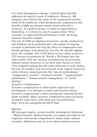 of a talent management strategy. A benefit plan typically
addresses the specific needs of employees. However, HR
managers must balance the needs of the organization and the
needs of the employees while designing the compensation and
benefits (C&B) mix because market forces often drive
resources. In a good economy, or when an organization is
flourishing, it is relatively easy to acquire talent. When
economic or organizational performance is bad, attracting
resources becomes tougher.
The role of C&B on employee motivation, morale, productivity,
and retention can be profound and is the subject of ongoing
research to determine not only the effect of compensation and
benefit packages on productivity, but also the specific tipping
point. For example, will a 25% bonus on base salary result in a
25% increase in productivity? Would a 20% bonus have the
same results? Can any increase in productivity be accurately
linked to bonus incentives or are there other factors at work?
Your assigned readings provide some references to such studies,
but you can conduct your own research in the Argosy University
online libraries using keywords like “pay for performance,”
“compensation rewards,” “financial rewards,” “organizational
performance,” “human resource management,” or “profit-
sharing.”
Executive Compensation
Executive compensation is about talent acquisition and
development. It is strategic in nature and incentive based.
Executive compensation is about getting and retaining the best
talent available. Many executive compensation plans are based
on market value and is often about pay for performance.
http://www.inc.com/guides/hr/20678.html
Benefits
HR strategies employ various benefits including the following:
· Medical benefits: Medical benefits are usually provided for all
employees and include comprehensive and/or major medical
insurance. Employees may be given choices between service
 