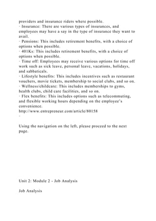 providers and insurance riders where possible.
· Insurance: There are various types of insurances, and
employees may have a say in the type of insurance they want to
avail.
· Pensions: This includes retirement benefits, with a choice of
options when possible.
· 401Ks: This includes retirement benefits, with a choice of
options when possible.
· Time off: Employees may receive various options for time off
work such as sick leave, personal leave, vacations, holidays,
and sabbaticals.
· Lifestyle benefits: This includes incentives such as restaurant
vouchers, movie tickets, membership to social clubs, and so on.
· Wellness/childcare: This includes memberships to gyms,
health clubs, child care facilities, and so on.
· Flex benefits: This includes options such as telecommuting,
and flexible working hours depending on the employee’s
convenience.
http://www.entrepreneur.com/article/80158
·
Using the navigation on the left, please proceed to the next
page.
Unit 2: Module 2 - Job Analysis
Job Analysis
 
