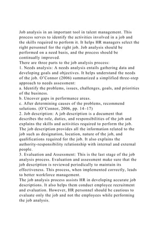 Job analysis in an important tool in talent management. This
process serves to identify the activities involved in a job and
the skills required to perform it. It helps HR managers select the
right personnel for the right job. Job analysis should be
performed on a need basis, and the process should be
continually improved.
There are three parts to the job analysis process:
1. Needs analysis: A needs analysis entails gathering data and
developing goals and objectives. It helps understand the needs
of the job. O’Connor (2006) summarized a simplified three-step
approach to needs assessment:
a. Identify the problems, issues, challenges, goals, and priorities
of the business.
b. Uncover gaps in performance areas.
c. After determining causes of the problems, recommend
solutions. (O’Connor, 2006, pp. 14–17)
2. Job description: A job description is a document that
describes the role, duties, and responsibilities of the job and
explains the skills and activities required to perform the job.
The job description provides all the information related to the
job such as designation, location, nature of the job, and
qualifications required for the job. It also explains the
authority-responsibility relationship with internal and external
people.
3. Evaluation and Assessment: This is the last stage of the job
analysis process. Evaluation and assessment make sure that the
job description is reviewed periodically to maintain its
effectiveness. This process, when implemented correctly, leads
to better workforce management.
The job analysis process assists HR in developing accurate job
descriptions. It also helps them conduct employee recruitment
and evaluation. However, HR personnel should be cautious to
evaluate only the job and not the employees while performing
the job analysis.
 