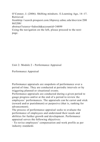 O’Connor, J. (2006). Shifting mindsets. E.Learning Age, 14–17.
Retrieved
fromhttp://search.proquest.com.libproxy.edmc.edu/docview/200
863208/
abstract?source=fedsrch&accountid=34899
Using the navigation on the left, please proceed to the next
page.
Unit 2: Module 2 - Performance Appraisal
Performance Appraisal
Performance appraisals are snapshots of performance over a
period of time. They are conducted at periodic intervals or by
triggering planned or situational events.
Performance appraisals are conducted during a given period to
gauge progress and/or at the end of a period to review the
employees’ performances. The appraisals can be carrot and stick
(reward and/or punishment) or purposive (that is, ranking for
advancement).
The process of performance appraisal seeks to evaluate the
performance of employees and understand their needs and
abilities for further growth and development. Performance
appraisal serves the following objectives:
· To revise employees’ compensation and work profile as per
industry standards
 