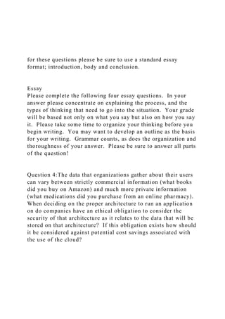 for these questions please be sure to use a standard essay
format; introduction, body and conclusion.
Essay
Please complete the following four essay questions. In your
answer please concentrate on explaining the process, and the
types of thinking that need to go into the situation. Your grade
will be based not only on what you say but also on how you say
it. Please take some time to organize your thinking before you
begin writing. You may want to develop an outline as the basis
for your writing. Grammar counts, as does the organization and
thoroughness of your answer. Please be sure to answer all parts
of the question!
Question 4:The data that organizations gather about their users
can vary between strictly commercial information (what books
did you buy on Amazon) and much more private information
(what medications did you purchase from an online pharmacy).
When deciding on the proper architecture to run an application
on do companies have an ethical obligation to consider the
security of that architecture as it relates to the data that will be
stored on that architecture? If this obligation exists how should
it be considered against potential cost savings associated with
the use of the cloud?
 