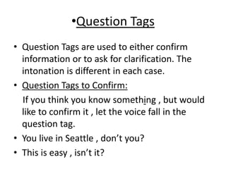 •Question Tags
• Question Tags are used to either confirm
information or to ask for clarification. The
intonation is different in each case.
• Question Tags to Confirm:
If you think you know something , but would
like to confirm it , let the voice fall in the
question tag.
• You live in Seattle , don’t you?
• This is easy , isn’t it?
 