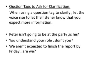 • Qustion Tags to Ask for Clarification:
When using a question tag to clarify , let the
voice rise to let the listener know that you
expect more information.
• Peter isn’t going to be at the party ,is he?
• You understand your role , don’t you?
• We aren’t expected to finish the report by
Friday , are we?
 