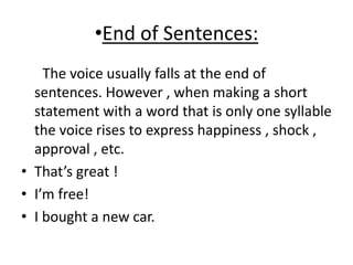 •End of Sentences:
The voice usually falls at the end of
sentences. However , when making a short
statement with a word that is only one syllable
the voice rises to express happiness , shock ,
approval , etc.
• That’s great !
• I’m free!
• I bought a new car.
 