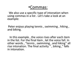 •Commas:
We also use a specific type of intonation when
using commas in a list . Let’s take a look at an
example:
Peter enjoys playing tennis , swimming , hiking ,
and biking.
In this example , the voice rises after each item
in the list. For the final item , let the voice fall. In
other words , “tennis , swimming , and hiking” all
rise intonation. The final activity “ , biking ,” falls
in intonation.
 