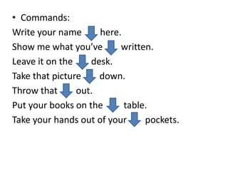 • Commands:
Write your name here.
Show me what you’ve written.
Leave it on the desk.
Take that picture down.
Throw that out.
Put your books on the table.
Take your hands out of your pockets.
 