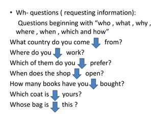 • Wh- questions ( requesting information):
Questions beginning with “who , what , why ,
where , when , which and how”
What country do you come from?
Where do you work?
Which of them do you prefer?
When does the shop open?
How many books have you bought?
Which coat is yours?
Whose bag is this ?
 