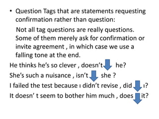 • Question Tags that are statements requesting
confirmation rather than question:
Not all tag questions are really questions.
Some of them merely ask for confirmation or
invite agreement , in which case we use a
falling tone at the end.
He thinks he’s so clever , doesn’t he?
She’s such a nuisance , isn’t she ?
I failed the test because ı didn’t revise , did ı?
It doesn’ t seem to bother him much , does it?
 