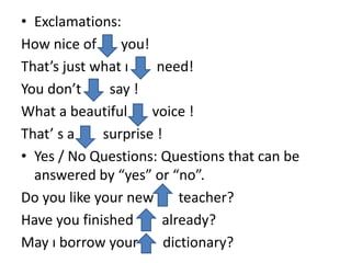 • Exclamations:
How nice of you!
That’s just what ı need!
You don’t say !
What a beautiful voice !
That’ s a surprise !
• Yes / No Questions: Questions that can be
answered by “yes” or “no”.
Do you like your new teacher?
Have you finished already?
May ı borrow your dictionary?
 