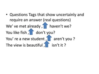 • Questions Tags that show uncertainly and
require an answer (real questions)
We’ ve met already , haven’t we?
You like fish , don’t you?
You’ re a new student , aren’t you ?
The view is beautiful , isn’t it ?
 
