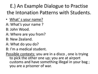 E.) An Example Dialogue to Practise
the Intonation Patterns with Students.
• What’ s your name?
A: What’s your name ?
B: John Wood.
A: Where are you from?
B: New Zealand.
A: What do you do?
B: I’m a medical student.
Possible contexts: you are in a disco , one is trying
to pick the other one up; you are at airport
customs and have something illegal in your bag ;
you are a prisoner of war.
 