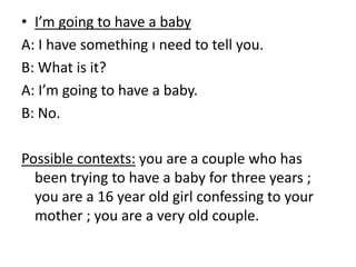 • I’m going to have a baby
A: I have something ı need to tell you.
B: What is it?
A: I’m going to have a baby.
B: No.
Possible contexts: you are a couple who has
been trying to have a baby for three years ;
you are a 16 year old girl confessing to your
mother ; you are a very old couple.
 