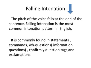 Falling Intonation
The pitch of the voice falls at the end of the
sentence. Falling intonation is the most
common intonation pattern in English.
It is commonly found in statements ,
commands, wh-questions( information
questions) , confirmly question tags and
exclamations.
 