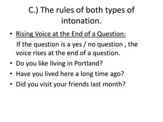 C.) The rules of both types of
intonation.
• Rising Voice at the End of a Question:
If the question is a yes / no question , the
voice rises at the end of a question.
• Do you like living in Portland?
• Have you lived here a long time ago?
• Did you visit your friends last month?
 