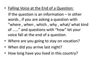 • Falling Voice at the End of a Question:
If the question is an information – in other
words , if you are asking a question with
“where , when , which , why , what/ what kind
of ……” and questions with “how” let your
voice fall at the end of a question.
• Where are you going to stay on vocation?
• When did you arrive last night?
• How long have you lived in this country?
 