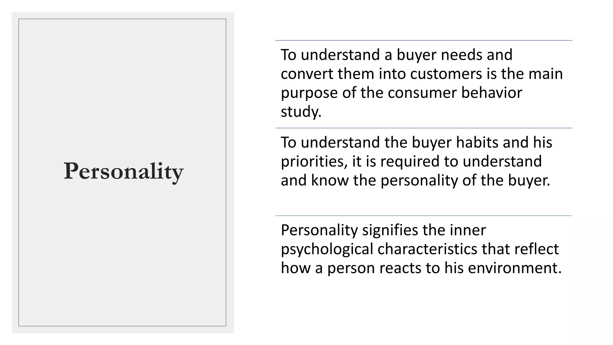 Personality
To understand a buyer needs and
convert them into customers is the main
purpose of the consumer behavior
study.
To understand the buyer habits and his
priorities, it is required to understand
and know the personality of the buyer.
Personality signifies the inner
psychological characteristics that reflect
how a person reacts to his environment.
 