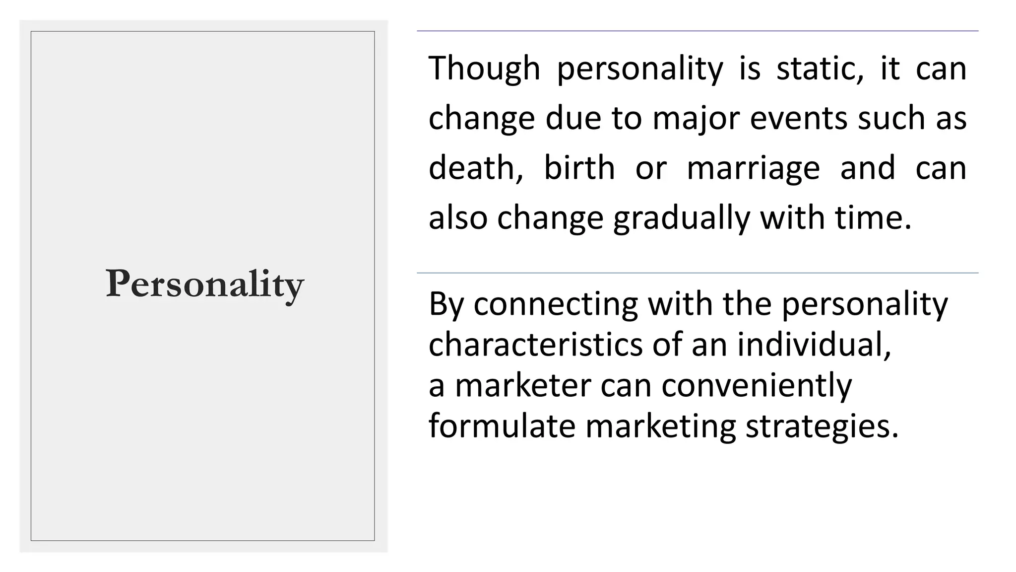 Personality
Though personality is static, it can
change due to major events such as
death, birth or marriage and can
also change gradually with time.
By connecting with the personality
characteristics of an individual,
a marketer can conveniently
formulate marketing strategies.
 