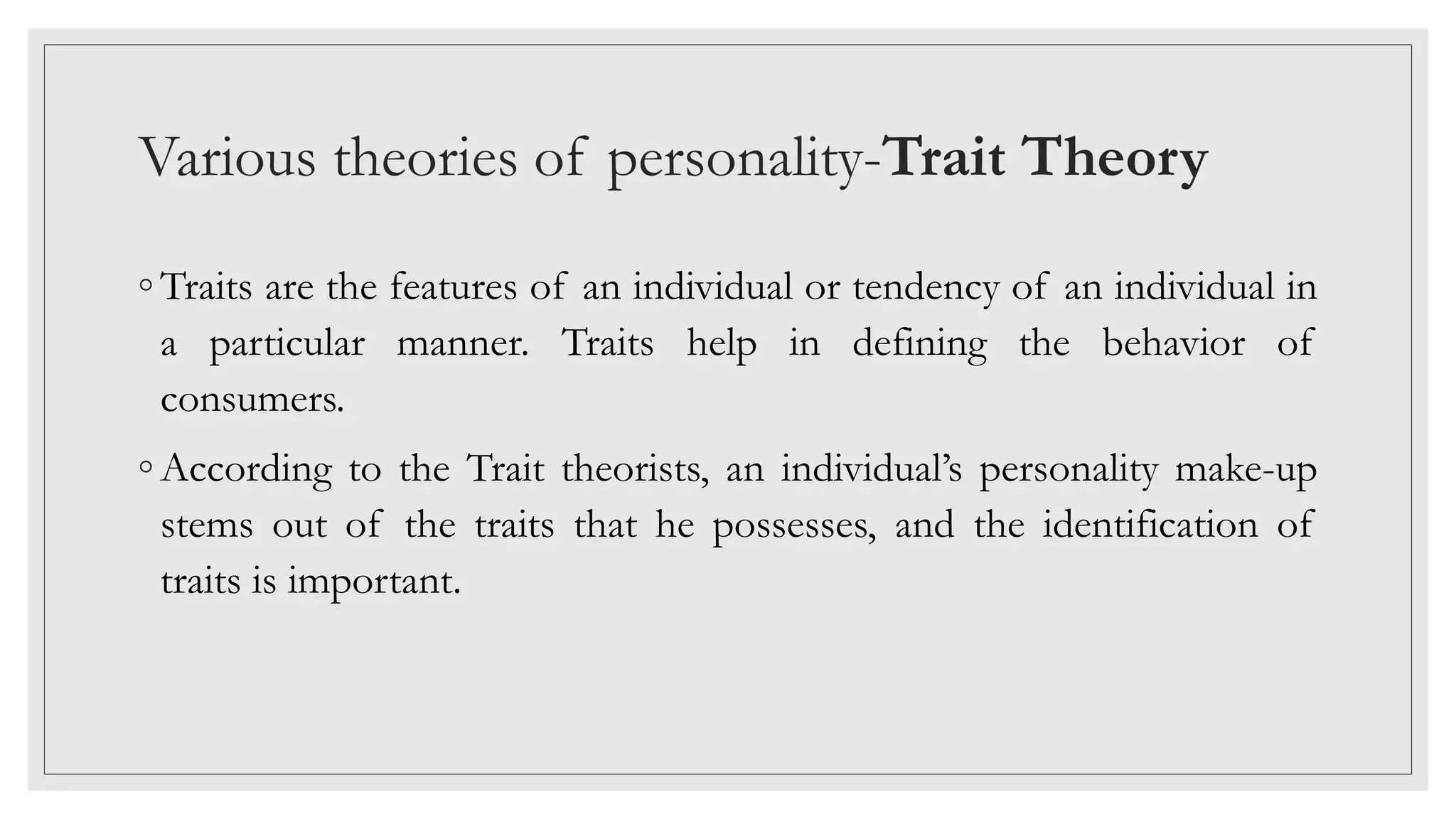 Various theories of personality-Trait Theory
◦ Traits are the features of an individual or tendency of an individual in
a particular manner. Traits help in defining the behavior of
consumers.
◦ According to the Trait theorists, an individual’s personality make-up
stems out of the traits that he possesses, and the identification of
traits is important.
 