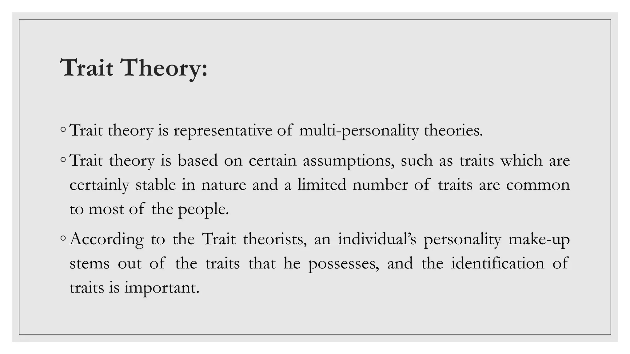 Trait Theory:
◦ Trait theory is representative of multi-personality theories.
◦ Trait theory is based on certain assumptions, such as traits which are
certainly stable in nature and a limited number of traits are common
to most of the people.
◦ According to the Trait theorists, an individual’s personality make-up
stems out of the traits that he possesses, and the identification of
traits is important.
 