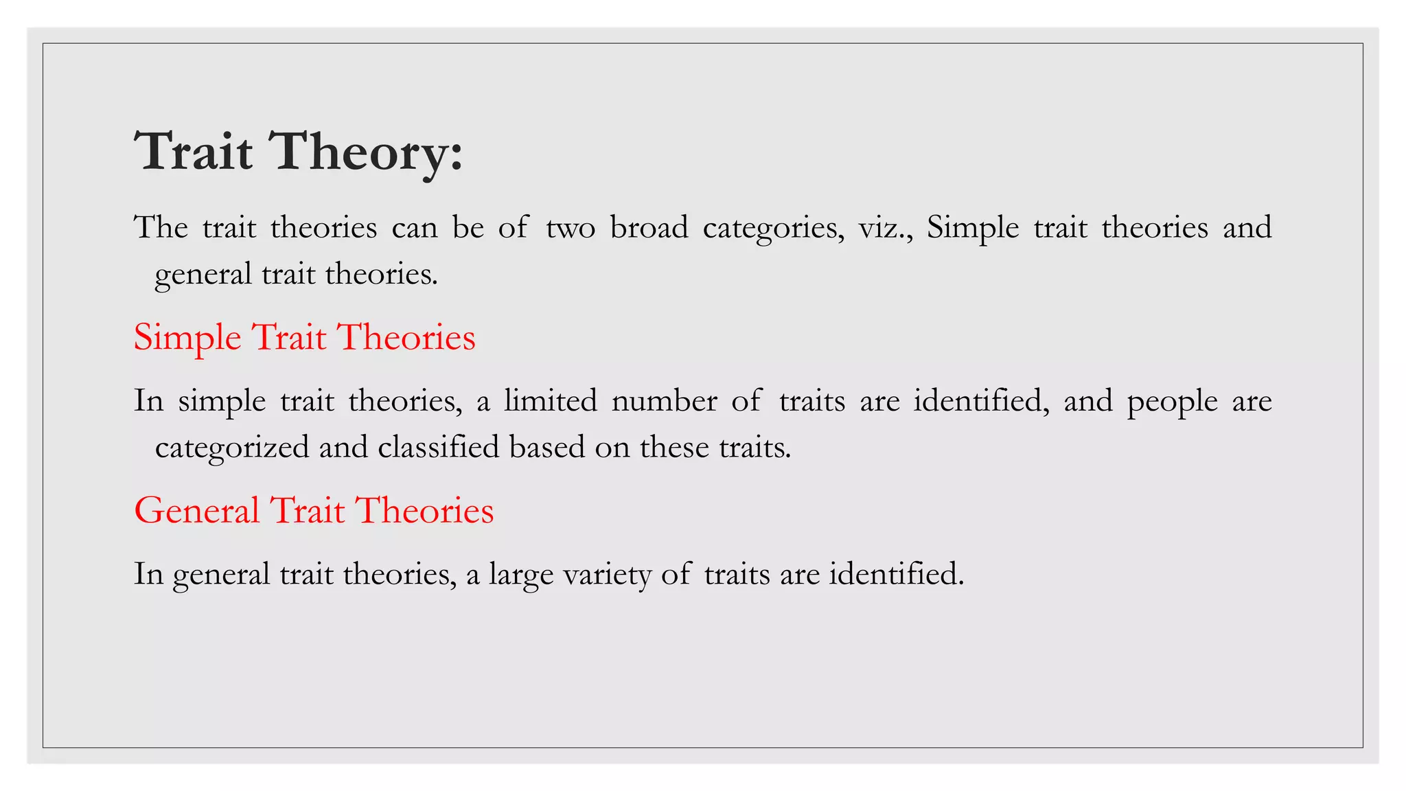 Trait Theory:
The trait theories can be of two broad categories, viz., Simple trait theories and
general trait theories.
Simple Trait Theories
In simple trait theories, a limited number of traits are identified, and people are
categorized and classified based on these traits.
General Trait Theories
In general trait theories, a large variety of traits are identified.
 