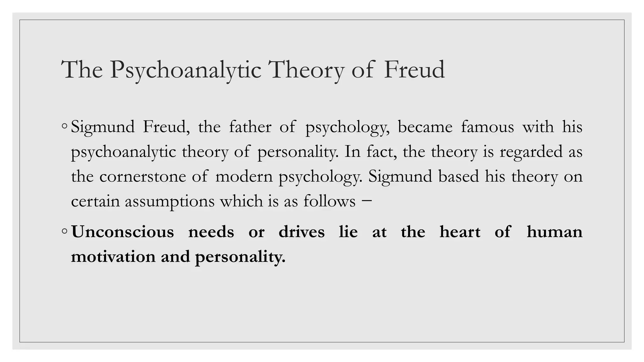 The Psychoanalytic Theory of Freud
◦ Sigmund Freud, the father of psychology, became famous with his
psychoanalytic theory of personality. In fact, the theory is regarded as
the cornerstone of modern psychology. Sigmund based his theory on
certain assumptions which is as follows −
◦ Unconscious needs or drives lie at the heart of human
motivation and personality.
 