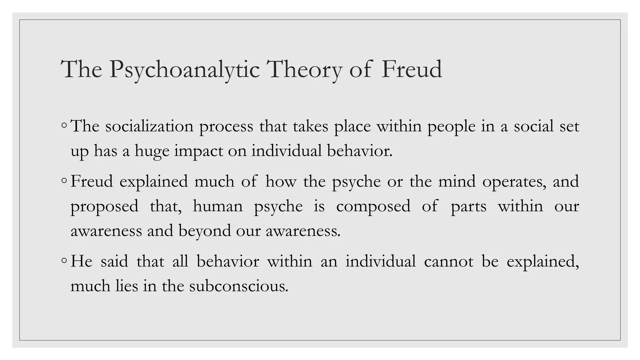 The Psychoanalytic Theory of Freud
◦ The socialization process that takes place within people in a social set
up has a huge impact on individual behavior.
◦ Freud explained much of how the psyche or the mind operates, and
proposed that, human psyche is composed of parts within our
awareness and beyond our awareness.
◦ He said that all behavior within an individual cannot be explained,
much lies in the subconscious.
 