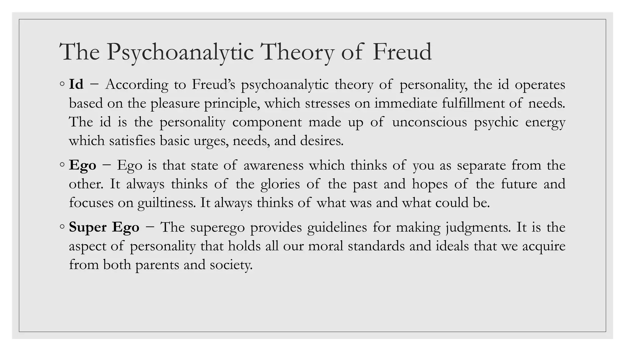 The Psychoanalytic Theory of Freud
◦ Id − According to Freud’s psychoanalytic theory of personality, the id operates
based on the pleasure principle, which stresses on immediate fulfillment of needs.
The id is the personality component made up of unconscious psychic energy
which satisfies basic urges, needs, and desires.
◦ Ego − Ego is that state of awareness which thinks of you as separate from the
other. It always thinks of the glories of the past and hopes of the future and
focuses on guiltiness. It always thinks of what was and what could be.
◦ Super Ego − The superego provides guidelines for making judgments. It is the
aspect of personality that holds all our moral standards and ideals that we acquire
from both parents and society.
 