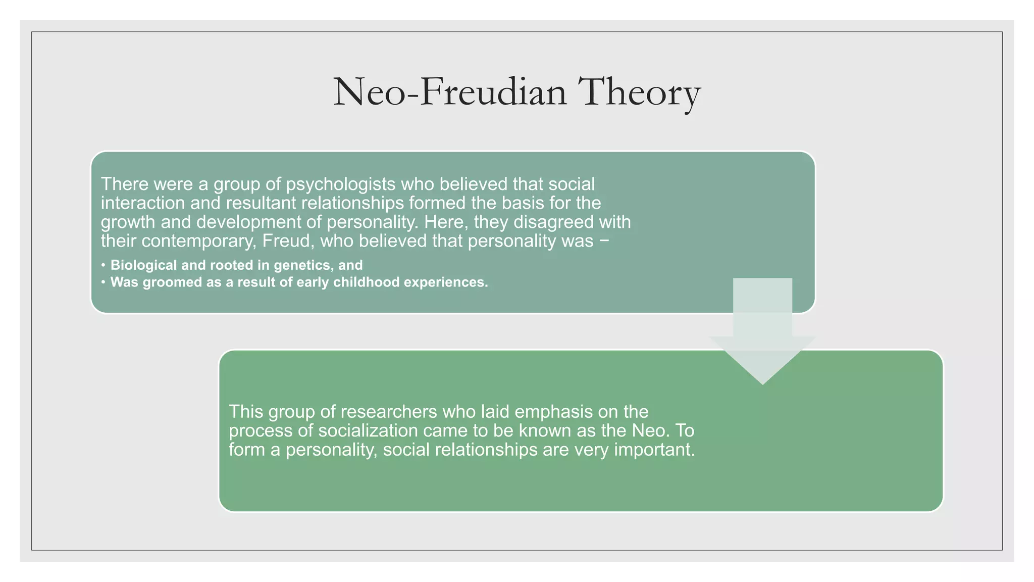Neo-Freudian Theory
There were a group of psychologists who believed that social
interaction and resultant relationships formed the basis for the
growth and development of personality. Here, they disagreed with
their contemporary, Freud, who believed that personality was −
• Biological and rooted in genetics, and
• Was groomed as a result of early childhood experiences.
This group of researchers who laid emphasis on the
process of socialization came to be known as the Neo. To
form a personality, social relationships are very important.
 