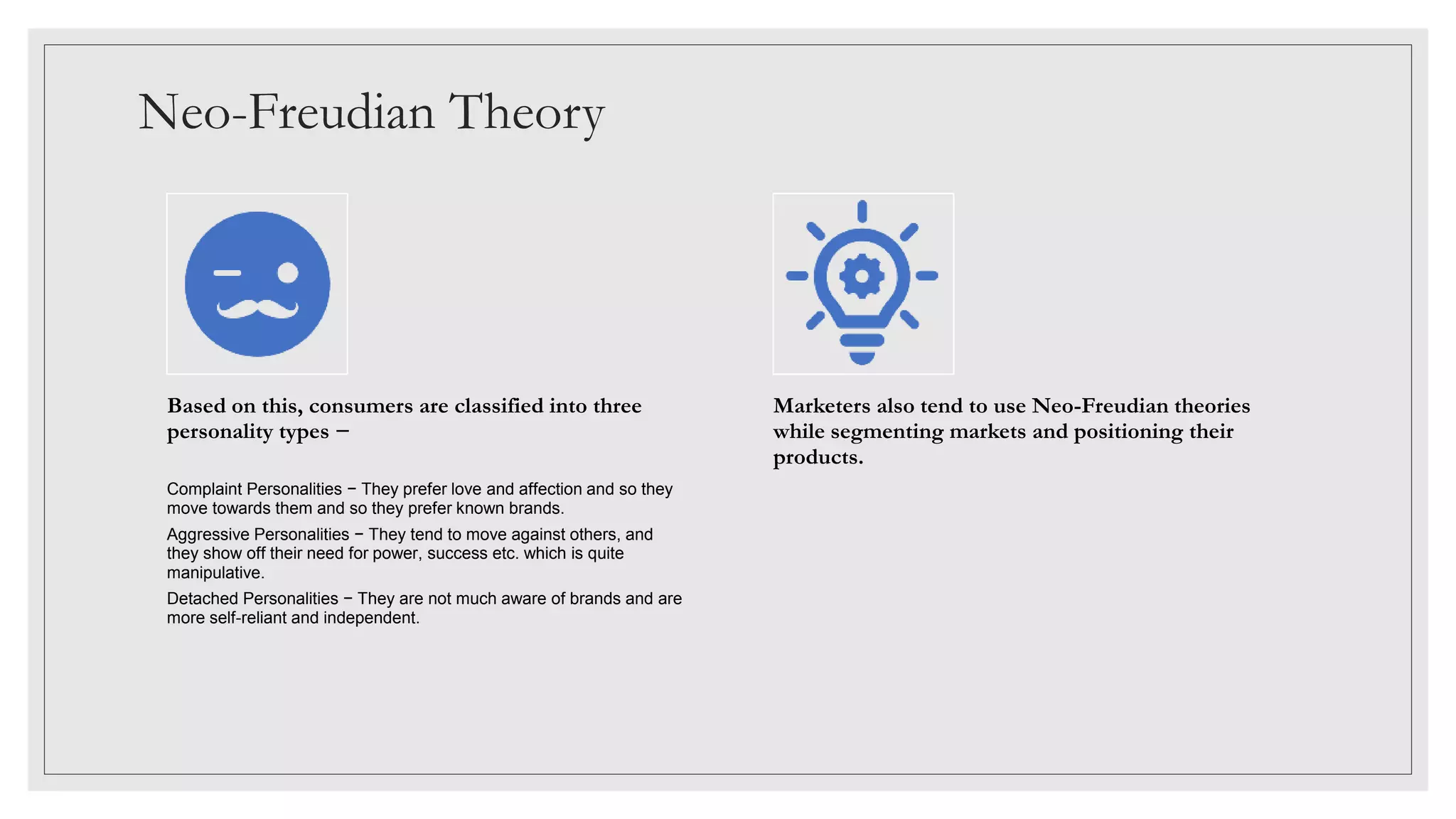 Neo-Freudian Theory
Based on this, consumers are classified into three
personality types −
Complaint Personalities − They prefer love and affection and so they
move towards them and so they prefer known brands.
Aggressive Personalities − They tend to move against others, and
they show off their need for power, success etc. which is quite
manipulative.
Detached Personalities − They are not much aware of brands and are
more self-reliant and independent.
Marketers also tend to use Neo-Freudian theories
while segmenting markets and positioning their
products.
 