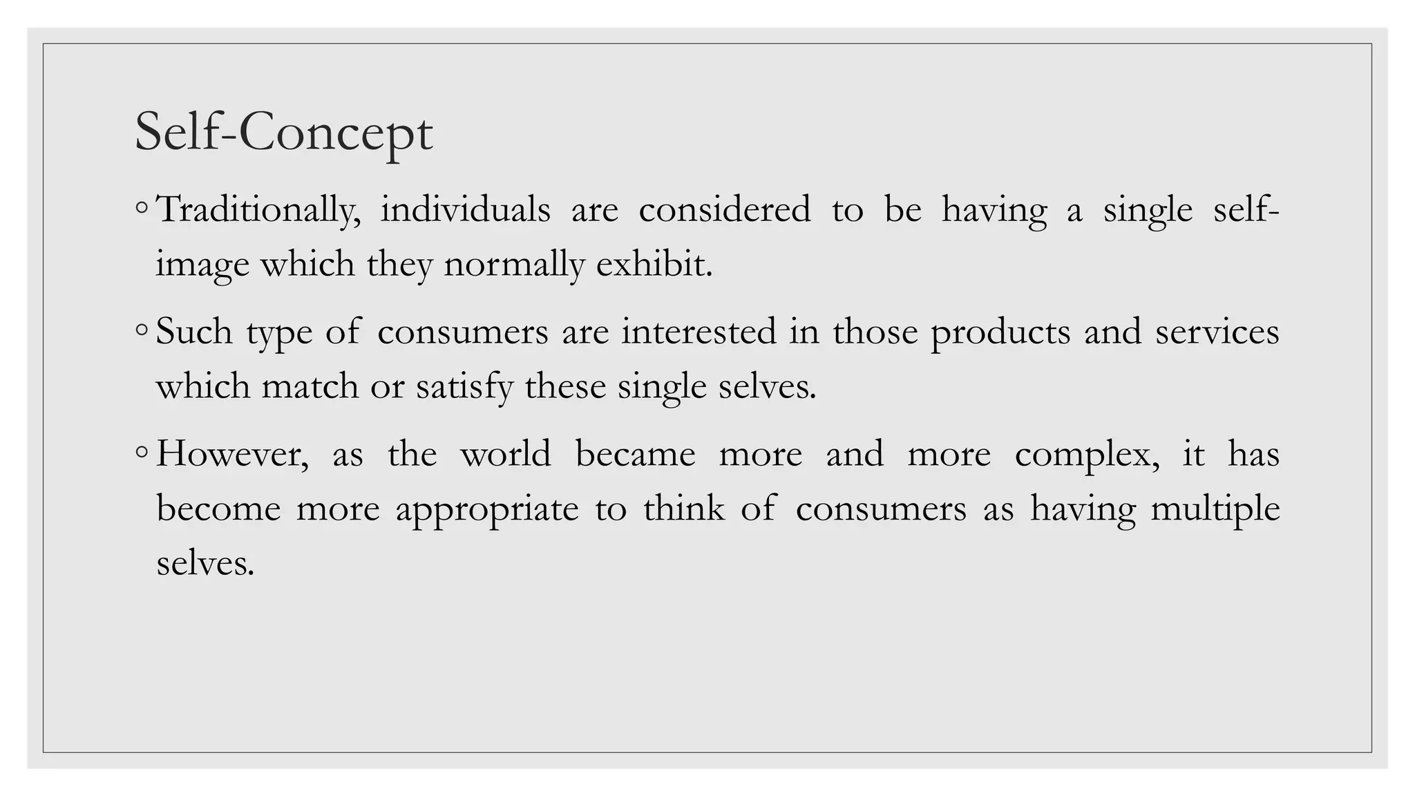 Self-Concept
◦ Traditionally, individuals are considered to be having a single self-
image which they normally exhibit.
◦ Such type of consumers are interested in those products and services
which match or satisfy these single selves.
◦ However, as the world became more and more complex, it has
become more appropriate to think of consumers as having multiple
selves.
 