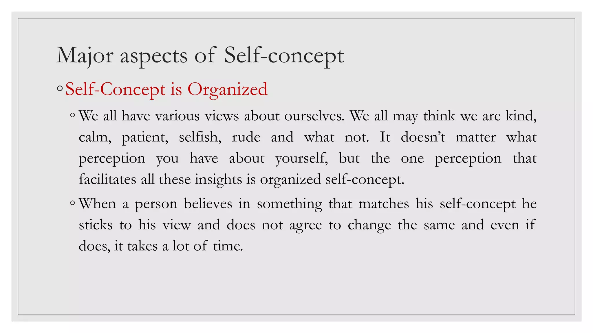 Major aspects of Self-concept
◦Self-Concept is Organized
◦ We all have various views about ourselves. We all may think we are kind,
calm, patient, selfish, rude and what not. It doesn’t matter what
perception you have about yourself, but the one perception that
facilitates all these insights is organized self-concept.
◦ When a person believes in something that matches his self-concept he
sticks to his view and does not agree to change the same and even if
does, it takes a lot of time.
 