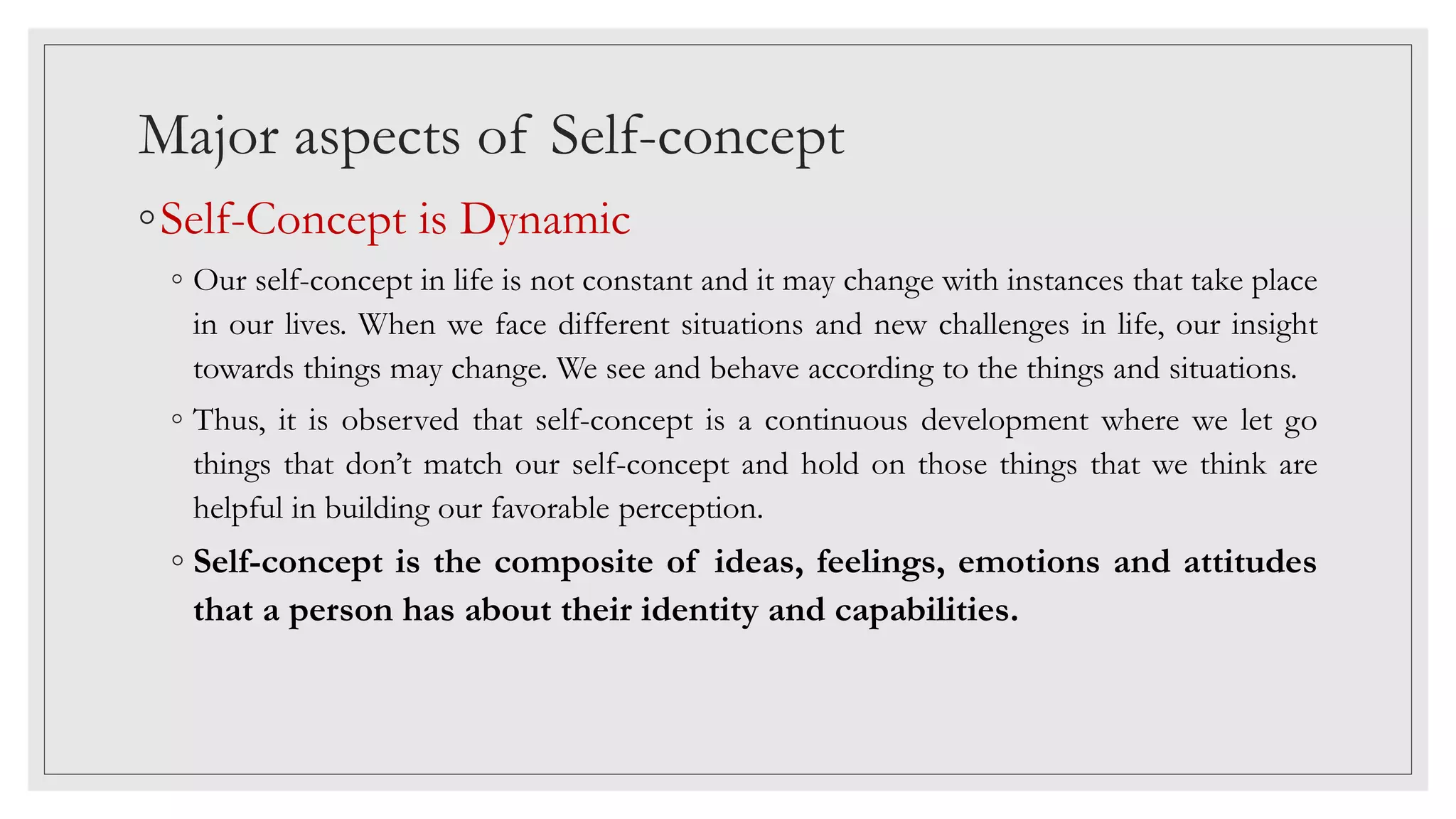 Major aspects of Self-concept
◦Self-Concept is Dynamic
◦ Our self-concept in life is not constant and it may change with instances that take place
in our lives. When we face different situations and new challenges in life, our insight
towards things may change. We see and behave according to the things and situations.
◦ Thus, it is observed that self-concept is a continuous development where we let go
things that don’t match our self-concept and hold on those things that we think are
helpful in building our favorable perception.
◦ Self-concept is the composite of ideas, feelings, emotions and attitudes
that a person has about their identity and capabilities.
 