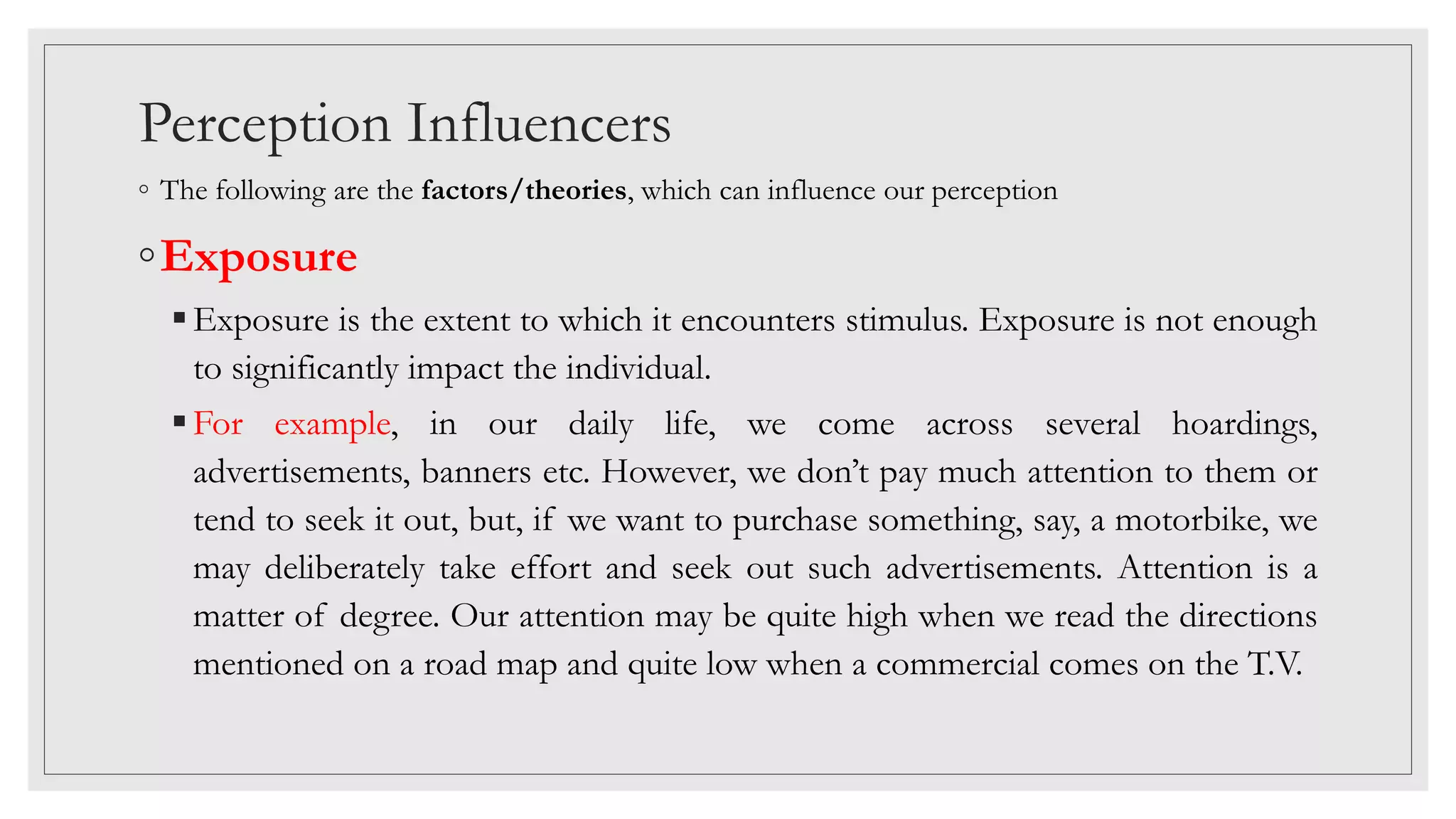 Perception Influencers
◦ The following are the factors/theories, which can influence our perception
◦Exposure
Exposure is the extent to which it encounters stimulus. Exposure is not enough
to significantly impact the individual.
For example, in our daily life, we come across several hoardings,
advertisements, banners etc. However, we don’t pay much attention to them or
tend to seek it out, but, if we want to purchase something, say, a motorbike, we
may deliberately take effort and seek out such advertisements. Attention is a
matter of degree. Our attention may be quite high when we read the directions
mentioned on a road map and quite low when a commercial comes on the T.V.
 
