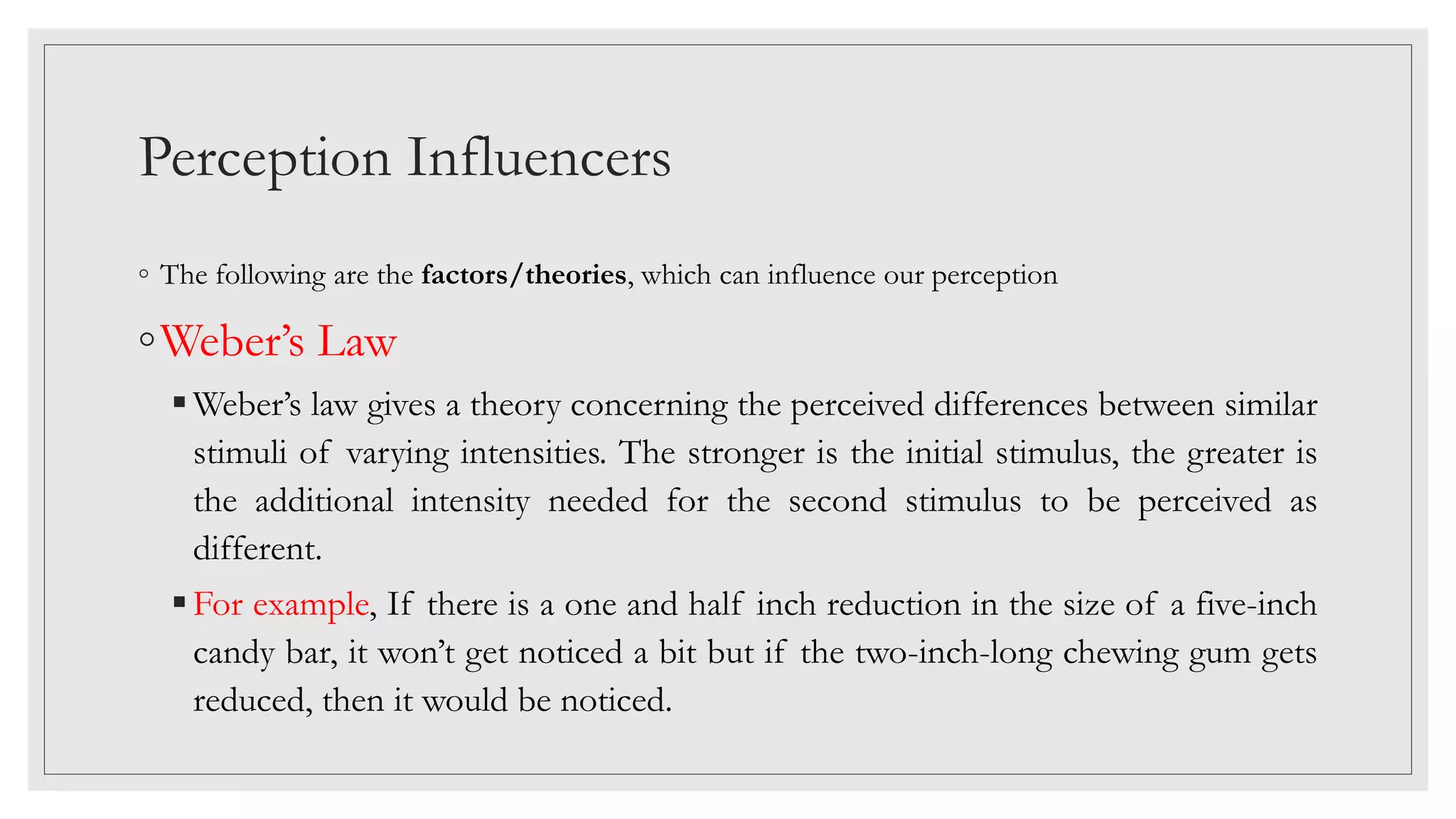 Perception Influencers
◦ The following are the factors/theories, which can influence our perception
◦Weber’s Law
Weber’s law gives a theory concerning the perceived differences between similar
stimuli of varying intensities. The stronger is the initial stimulus, the greater is
the additional intensity needed for the second stimulus to be perceived as
different.
For example, If there is a one and half inch reduction in the size of a five-inch
candy bar, it won’t get noticed a bit but if the two-inch-long chewing gum gets
reduced, then it would be noticed.
 