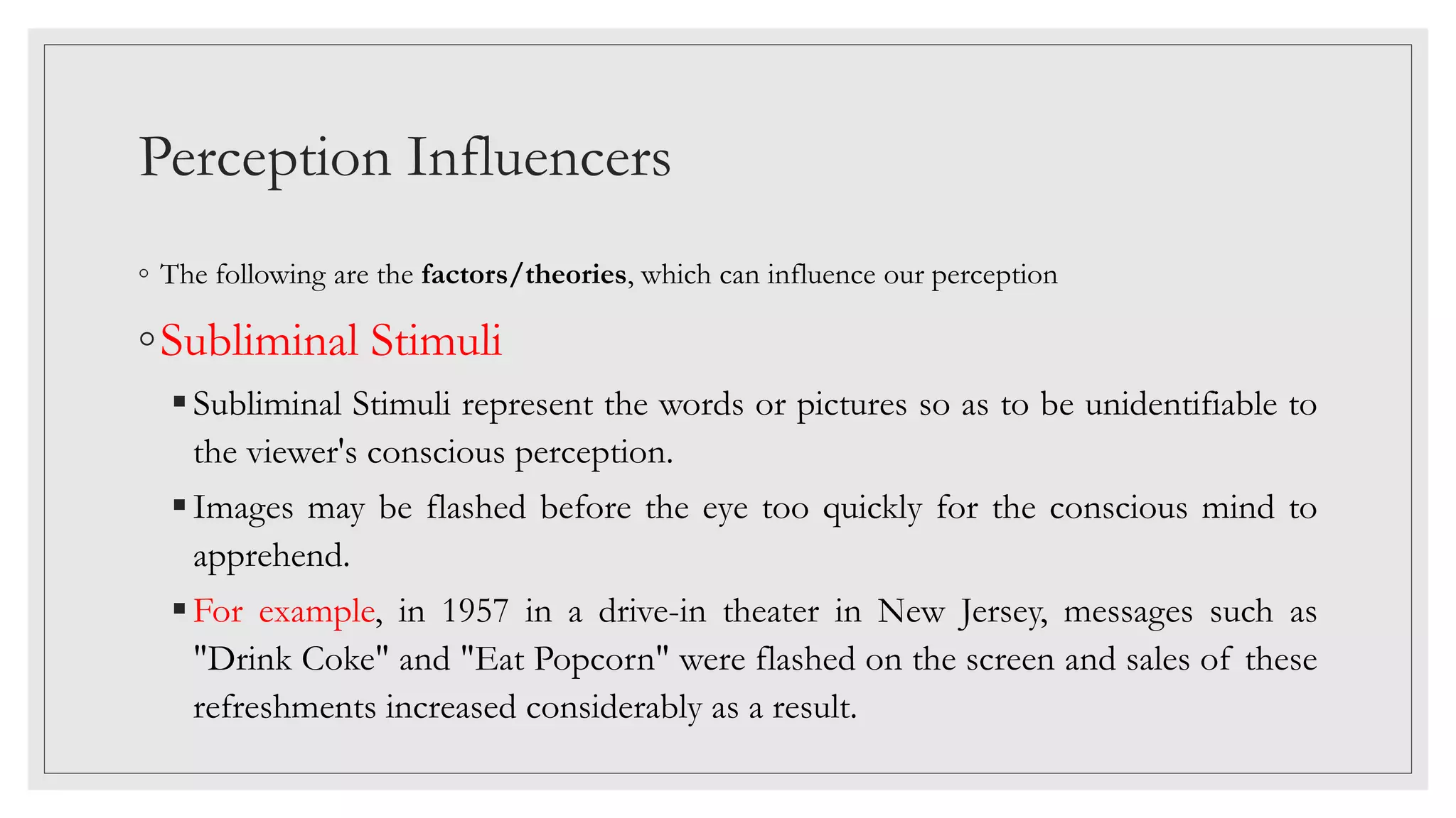 Perception Influencers
◦ The following are the factors/theories, which can influence our perception
◦Subliminal Stimuli
Subliminal Stimuli represent the words or pictures so as to be unidentifiable to
the viewer's conscious perception.
Images may be flashed before the eye too quickly for the conscious mind to
apprehend.
For example, in 1957 in a drive-in theater in New Jersey, messages such as
"Drink Coke" and "Eat Popcorn" were flashed on the screen and sales of these
refreshments increased considerably as a result.
 
