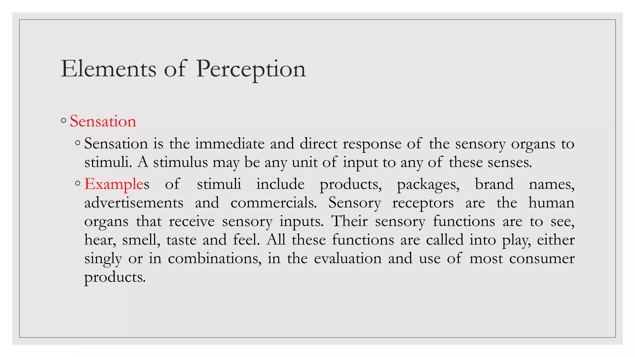 Elements of Perception
◦ Sensation
◦ Sensation is the immediate and direct response of the sensory organs to
stimuli. A stimulus may be any unit of input to any of these senses.
◦ Examples of stimuli include products, packages, brand names,
advertisements and commercials. Sensory receptors are the human
organs that receive sensory inputs. Their sensory functions are to see,
hear, smell, taste and feel. All these functions are called into play, either
singly or in combinations, in the evaluation and use of most consumer
products.
 