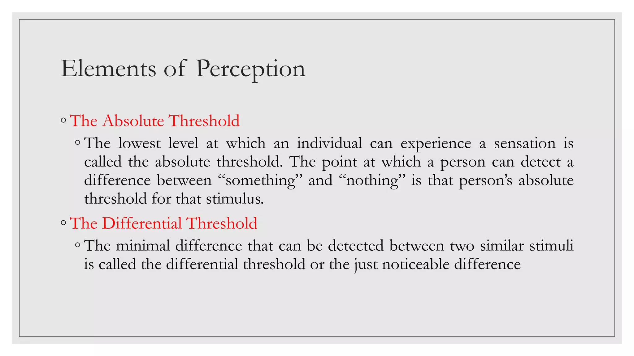 Elements of Perception
◦ The Absolute Threshold
◦ The lowest level at which an individual can experience a sensation is
called the absolute threshold. The point at which a person can detect a
difference between “something” and “nothing” is that person’s absolute
threshold for that stimulus.
◦ The Differential Threshold
◦ The minimal difference that can be detected between two similar stimuli
is called the differential threshold or the just noticeable difference
 