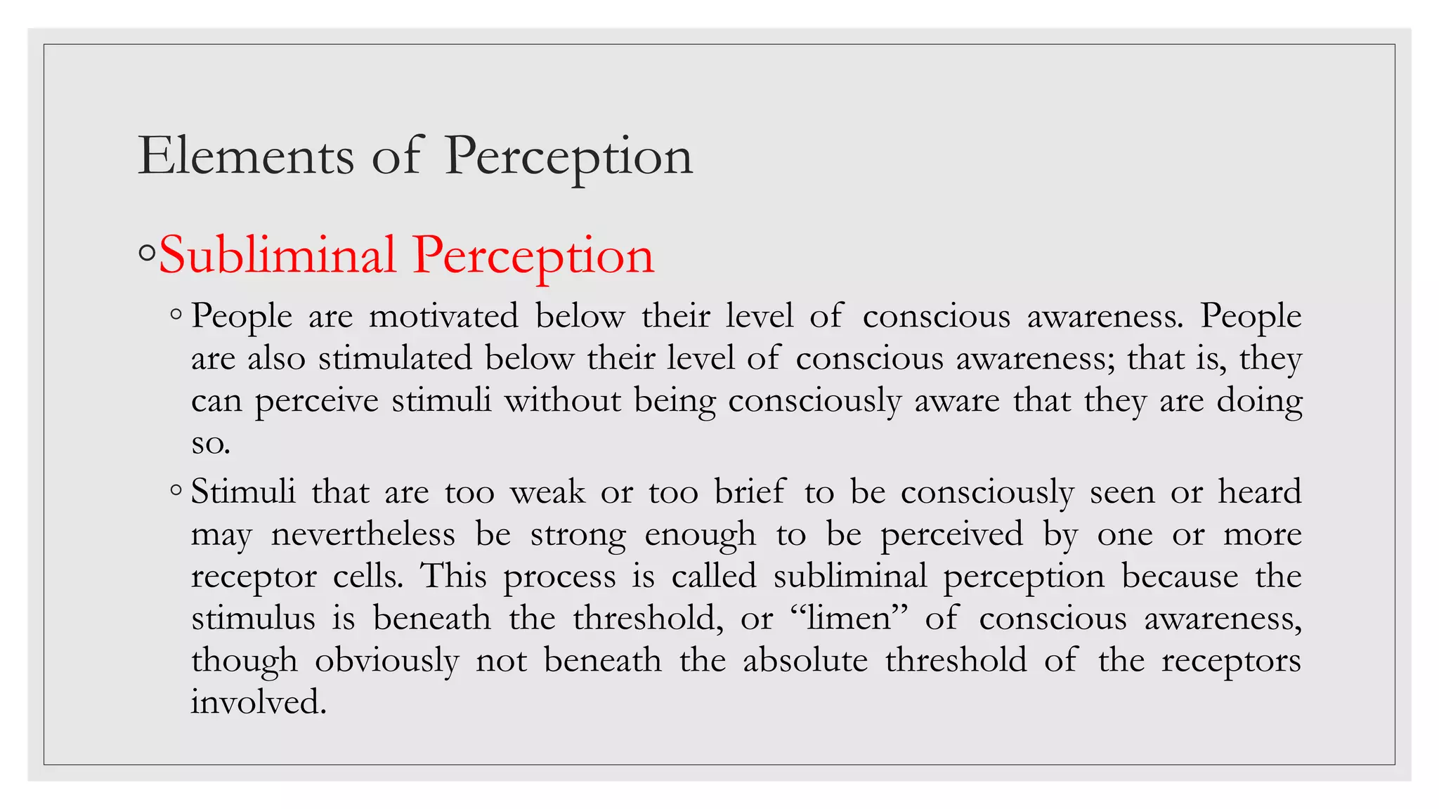 Elements of Perception
◦Subliminal Perception
◦ People are motivated below their level of conscious awareness. People
are also stimulated below their level of conscious awareness; that is, they
can perceive stimuli without being consciously aware that they are doing
so.
◦ Stimuli that are too weak or too brief to be consciously seen or heard
may nevertheless be strong enough to be perceived by one or more
receptor cells. This process is called subliminal perception because the
stimulus is beneath the threshold, or “limen” of conscious awareness,
though obviously not beneath the absolute threshold of the receptors
involved.
 