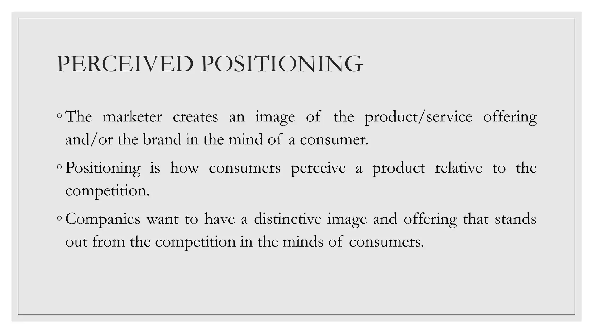 PERCEIVED POSITIONING
◦ The marketer creates an image of the product/service offering
and/or the brand in the mind of a consumer.
◦ Positioning is how consumers perceive a product relative to the
competition.
◦ Companies want to have a distinctive image and offering that stands
out from the competition in the minds of consumers.
 