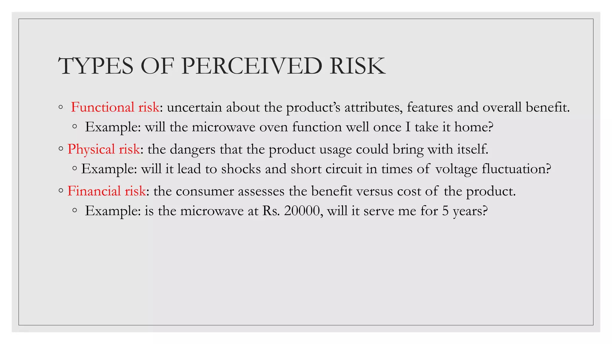 TYPES OF PERCEIVED RISK
◦ Functional risk: uncertain about the product’s attributes, features and overall benefit.
◦ Example: will the microwave oven function well once I take it home?
◦ Physical risk: the dangers that the product usage could bring with itself.
◦ Example: will it lead to shocks and short circuit in times of voltage fluctuation?
◦ Financial risk: the consumer assesses the benefit versus cost of the product.
◦ Example: is the microwave at Rs. 20000, will it serve me for 5 years?
 