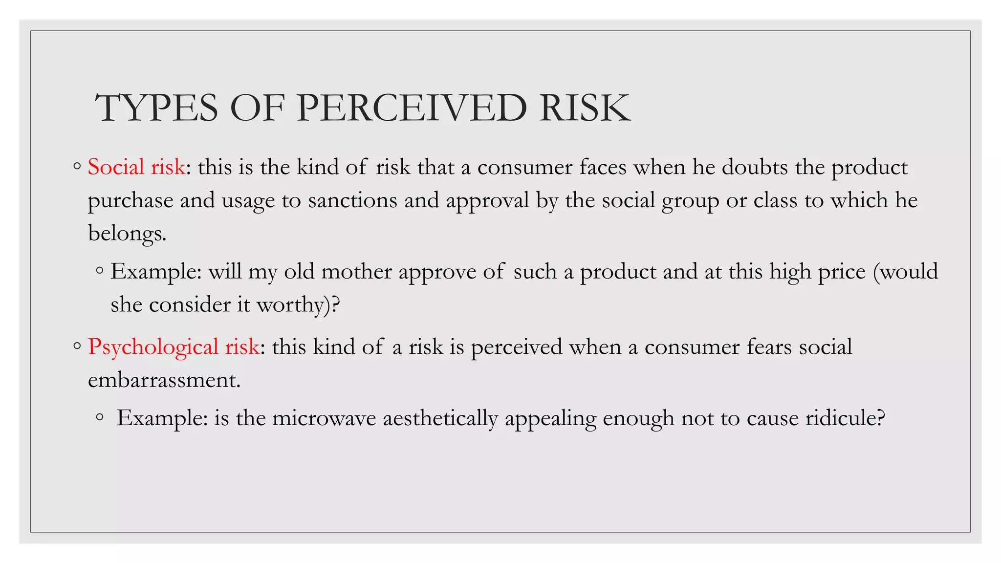 TYPES OF PERCEIVED RISK
◦ Social risk: this is the kind of risk that a consumer faces when he doubts the product
purchase and usage to sanctions and approval by the social group or class to which he
belongs.
◦ Example: will my old mother approve of such a product and at this high price (would
she consider it worthy)?
◦ Psychological risk: this kind of a risk is perceived when a consumer fears social
embarrassment.
◦ Example: is the microwave aesthetically appealing enough not to cause ridicule?
 